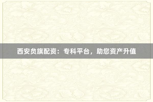 西安贠旗配资：专科平台，助您资产升值