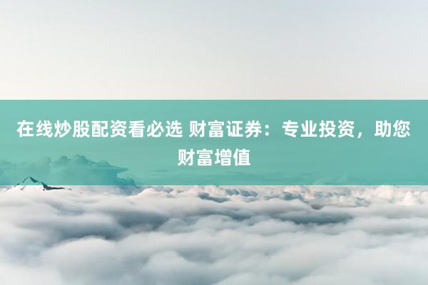 在线炒股配资看必选 财富证券:专业投资,助您财富增值