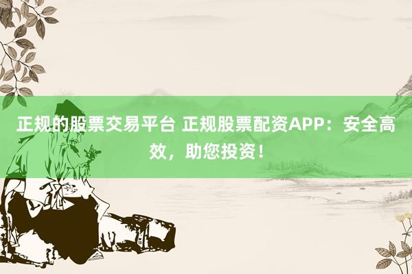 正规的股票交易平台 正规股票配资APP：安全高效，助您投资！
