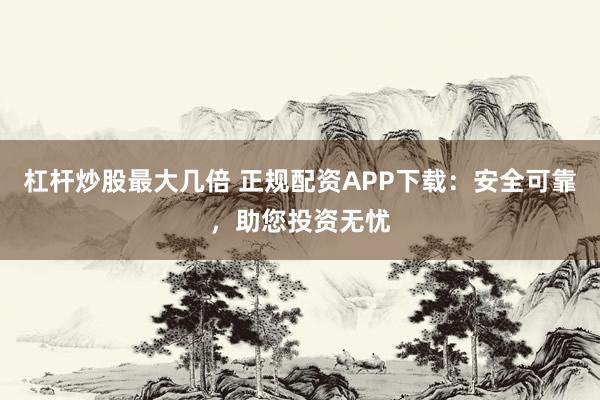 杠杆炒股最大几倍 正规配资APP下载：安全可靠，助您投资无忧