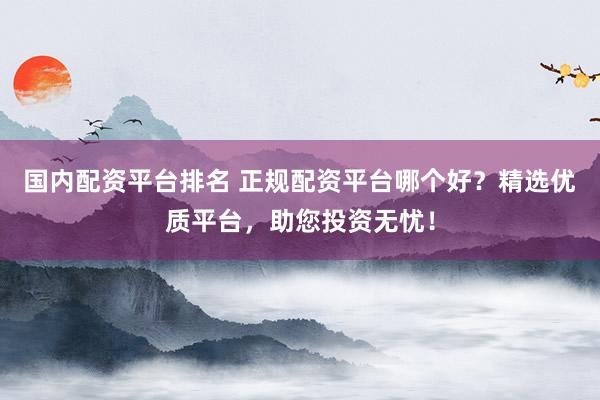 国内配资平台排名 正规配资平台哪个好？精选优质平台，助您投资无忧！