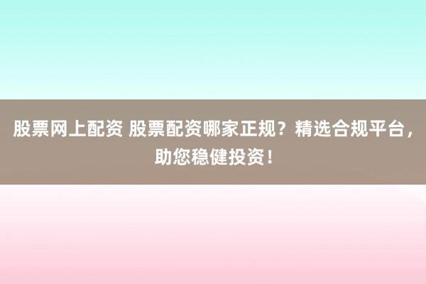 股票网上配资 股票配资哪家正规?精选合规平台,助您稳健投资!