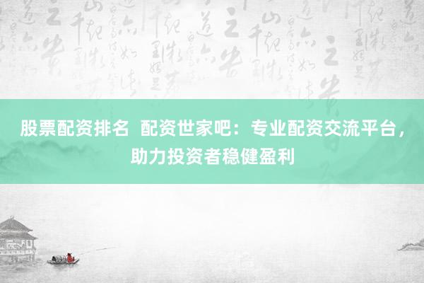 股票配资排名  配资世家吧：专业配资交流平台，助力投资者稳健盈利