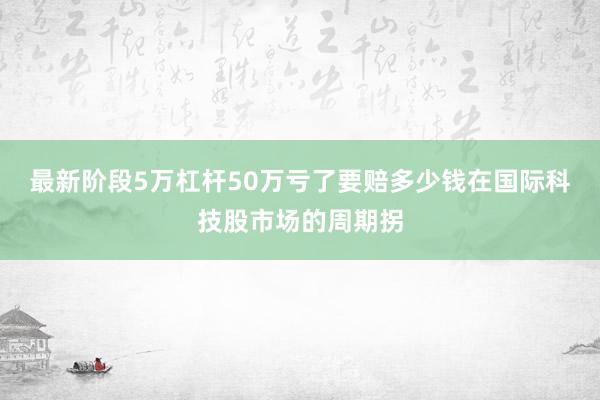 最新阶段5万杠杆50万亏了要赔多少钱在国际科技股市场的周期拐