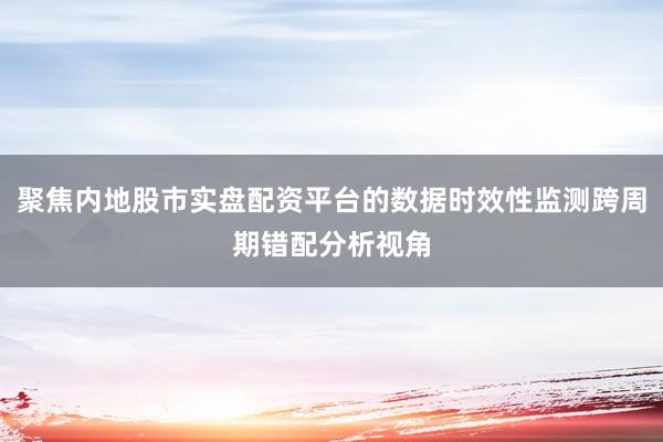 聚焦内地股市实盘配资平台的数据时效性监测跨周期错配分析视角