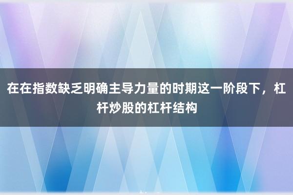 在在指数缺乏明确主导力量的时期这一阶段下,杠杆炒股的杠杆结构