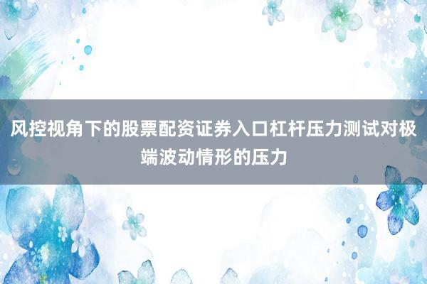 风控视角下的股票配资证券入口杠杆压力测试对极端波动情形的压力