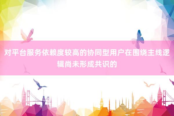 对平台服务依赖度较高的协同型用户在围绕主线逻辑尚未形成共识的
