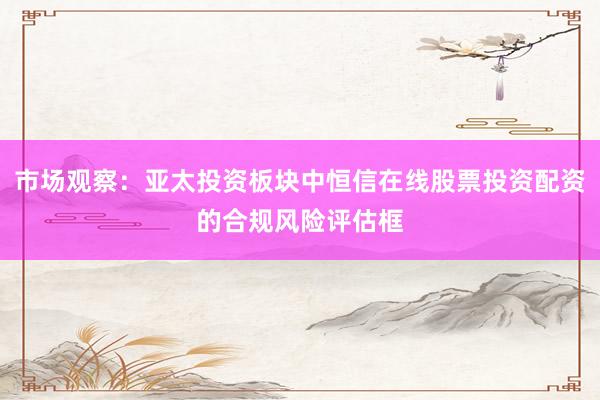市场观察：亚太投资板块中恒信在线股票投资配资的合规风险评估框