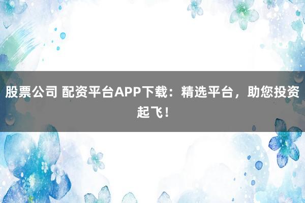 股票公司 配资平台APP下载：精选平台，助您投资起飞！