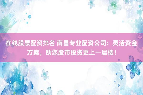 在线股票配资排名 南昌专业配资公司：灵活资金方案，助您股市投资更上一层楼！