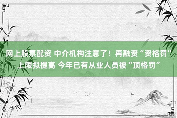 网上股票配资 中介机构注意了！再融资“资格罚”上限拟提高 今年已有从业人员被“顶格罚”