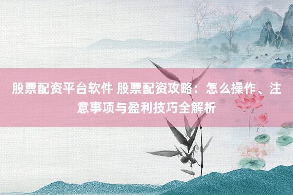 股票配资平台软件 股票配资攻略：怎么操作、注意事项与盈利技巧全解析