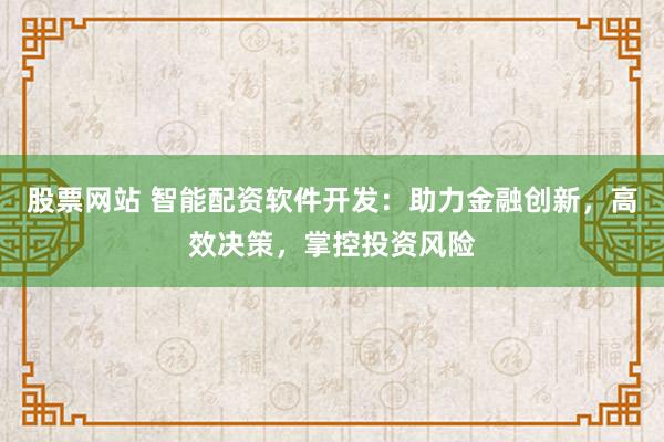股票网站 智能配资软件开发：助力金融创新，高效决策，掌控投资风险