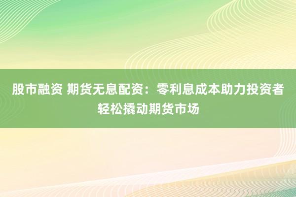 股市融资 期货无息配资：零利息成本助力投资者轻松撬动期货市场