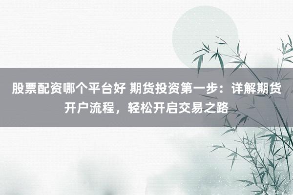 股票配资哪个平台好 期货投资第一步：详解期货开户流程，轻松开启交易之路
