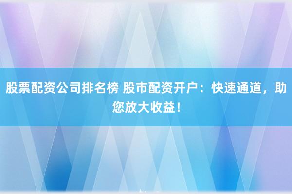 股票配资公司排名榜 股市配资开户：快速通道，助您放大收益！