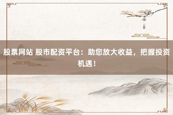 股票网站 股市配资平台：助您放大收益，把握投资机遇！