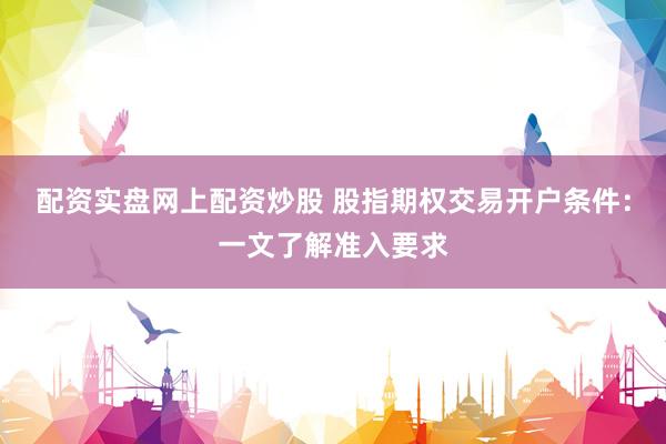 配资实盘网上配资炒股 股指期权交易开户条件：一文了解准入要求