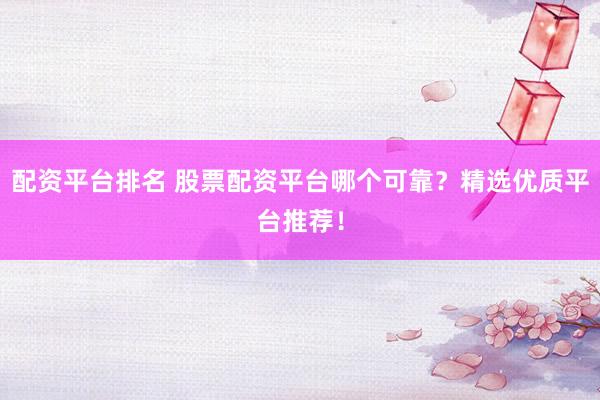 配资平台排名 股票配资平台哪个可靠？精选优质平台推荐！