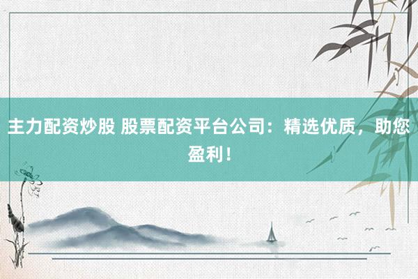 主力配资炒股 股票配资平台公司：精选优质，助您盈利！