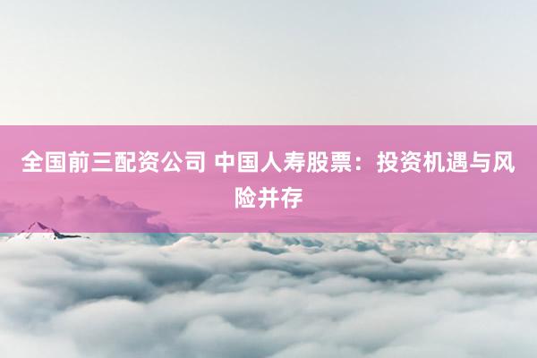 全国前三配资公司 中国人寿股票：投资机遇与风险并存