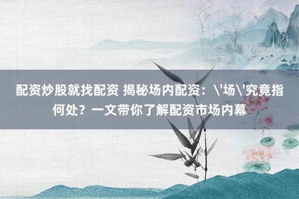 配资炒股就找配资 揭秘场内配资：'场'究竟指何处？一文带你了解配资市场内幕