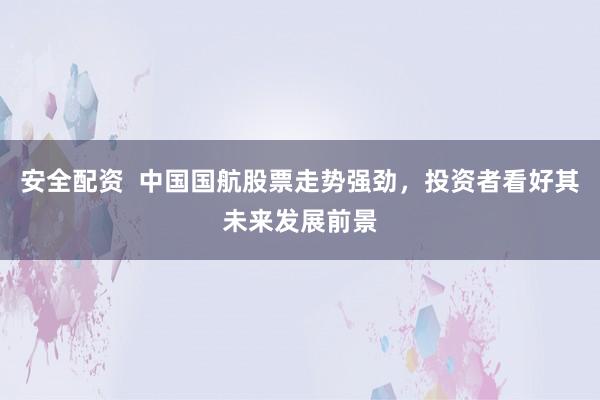 安全配资  中国国航股票走势强劲，投资者看好其未来发展前景
