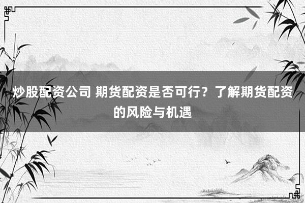 炒股配资公司 期货配资是否可行？了解期货配资的风险与机遇