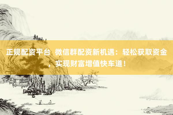 正规配资平台  微信群配资新机遇：轻松获取资金，实现财富增值快车道！