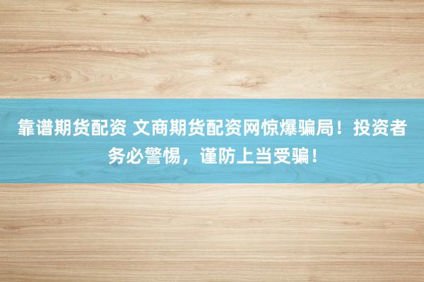 靠谱期货配资 文商期货配资网惊爆骗局！投资者务必警惕，谨防上当受骗！