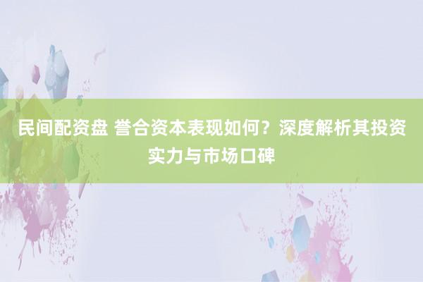 民间配资盘 誉合资本表现如何？深度解析其投资实力与市场口碑