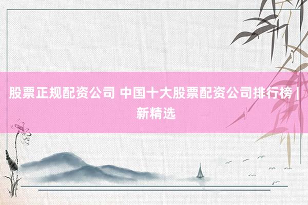 股票正规配资公司 中国十大股票配资公司排行榜 | 新精选