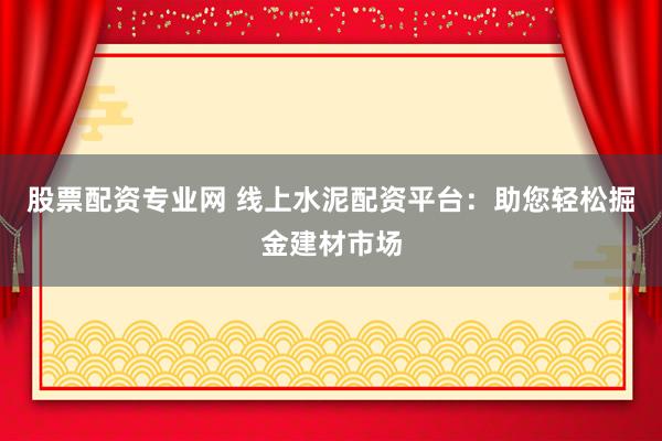 股票配资专业网 线上水泥配资平台：助您轻松掘金建材市场