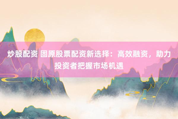 炒股配资 固原股票配资新选择：高效融资，助力投资者把握市场机遇