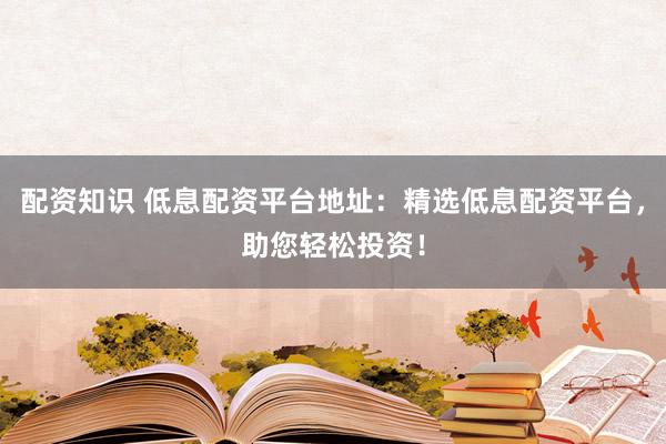 配资知识 低息配资平台地址：精选低息配资平台，助您轻松投资！