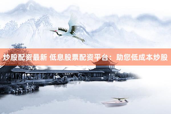炒股配资最新 低息股票配资平台：助您低成本炒股