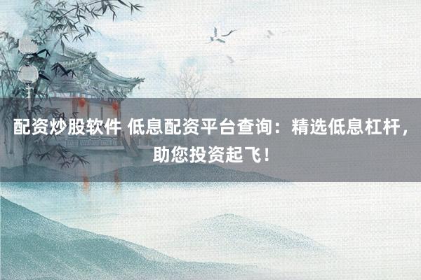 配资炒股软件 低息配资平台查询：精选低息杠杆，助您投资起飞！