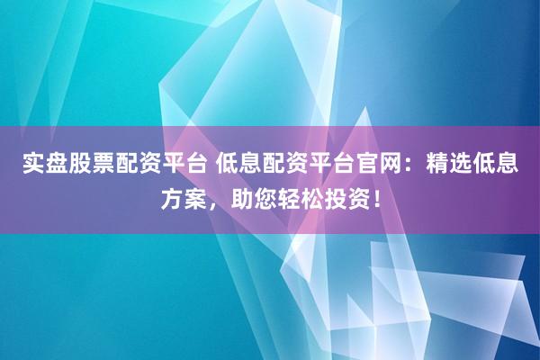 实盘股票配资平台 低息配资平台官网：精选低息方案，助您轻松投资！