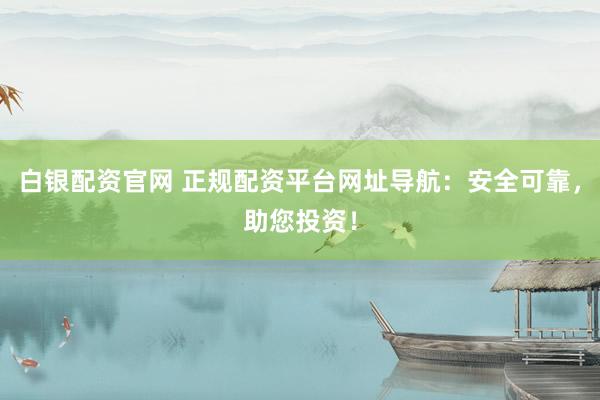 白银配资官网 正规配资平台网址导航：安全可靠，助您投资！