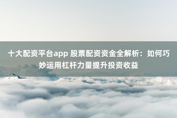 十大配资平台app 股票配资资金全解析：如何巧妙运用杠杆力量提升投资收益