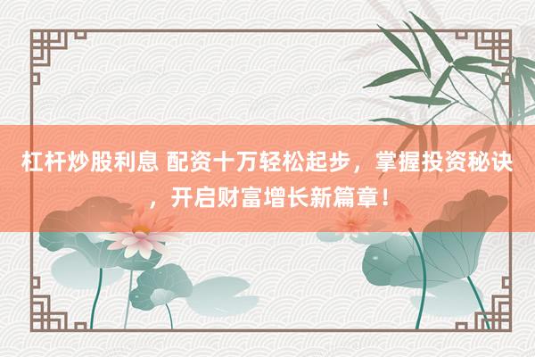 杠杆炒股利息 配资十万轻松起步,掌握投资秘诀,开启财富增长新篇章!