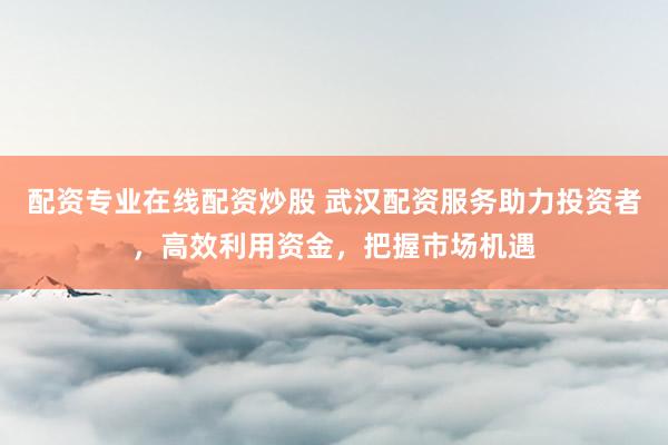 配资专业在线配资炒股 武汉配资服务助力投资者，高效利用资金，把握市场机遇