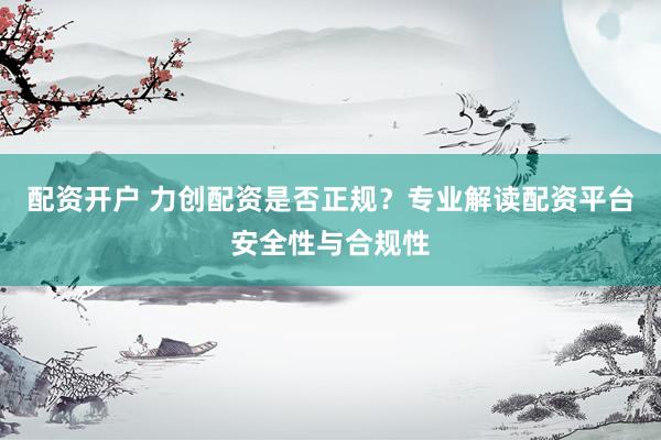 配资开户 力创配资是否正规?专业解读配资平台安全性与合规性