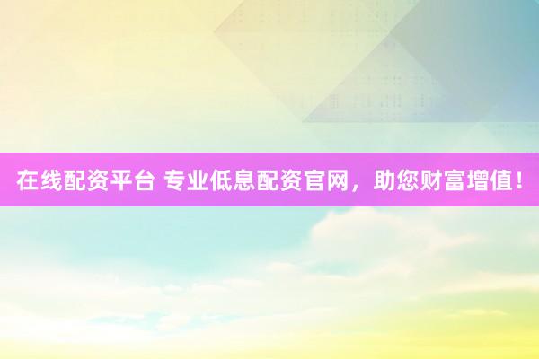 在线配资平台 专业低息配资官网，助您财富增值！