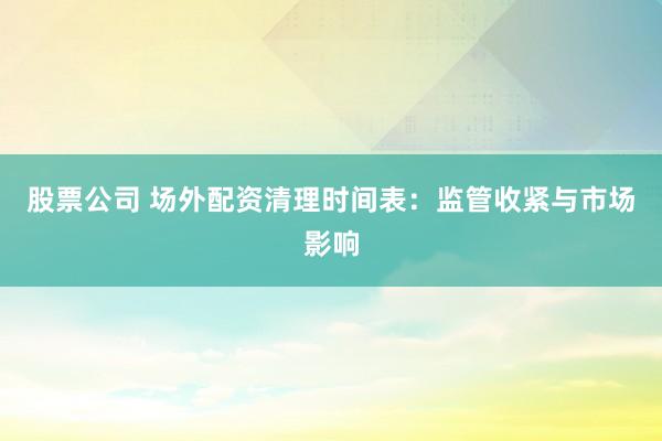 股票公司 场外配资清理时间表：监管收紧与市场影响