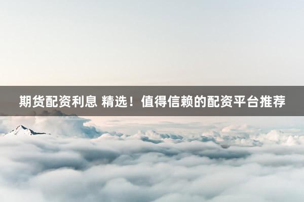 期货配资利息 精选！值得信赖的配资平台推荐