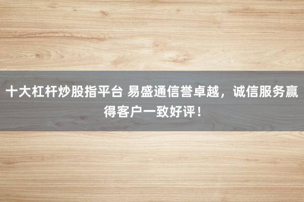 十大杠杆炒股指平台 易盛通信誉卓越,诚信服务赢得客户一致好评!