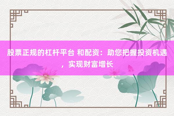 股票正规的杠杆平台 和配资：助您把握投资机遇，实现财富增长