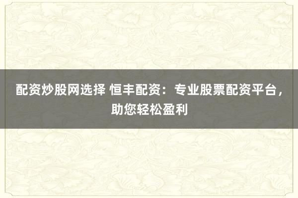 配资炒股网选择 恒丰配资：专业股票配资平台，助您轻松盈利